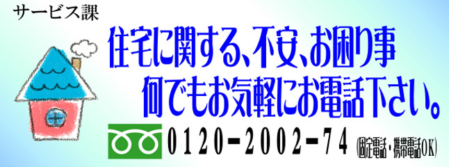 サービス課　住宅に関する、不安、お困り事、何でもお気軽にお電話下さい。 0120-2002-74（固定電話・携帯電話ＯＫ）