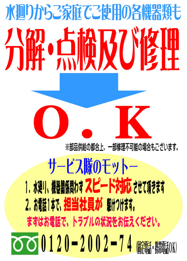 水廻りからご家庭でご使用の各機器類も分解・点検及び修理　ＯＫ　※部品供給の都合上、一部修理不可能の場合もございます。　サービス隊のモットー1.水廻り、機器関係問わず即日対応させて頂きます　2.お電話1本で、担当社員が駆けつけます。まずはお電話で、トラブルの状況をお伝えください。　0120-2002-74（固定電話・携帯電話ＯＫ）