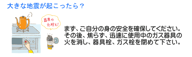 大きな地震が起こったら？　まず、ご自身の身の安全を確保してください。その後、焦らず、迅速に使用中のガス器具の火を消し、器具栓、ガス栓を閉めて下さい。